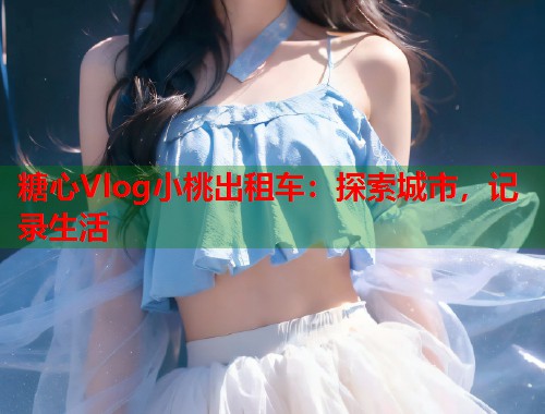 糖心Vlog小桃出租车：探索城市，记录生活  第1张