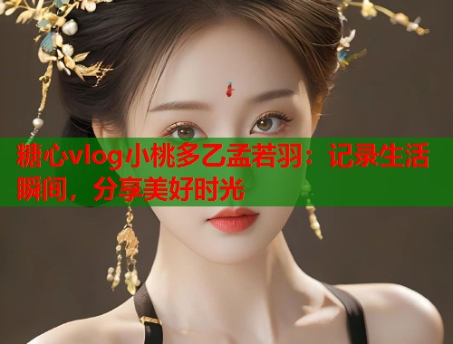 糖心vlog小桃多乙孟若羽：记录生活瞬间，分享美好时光  第1张