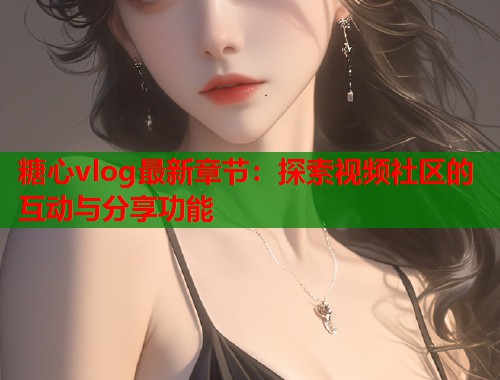 糖心vlog最新章节：探索视频社区的互动与分享功能  第2张