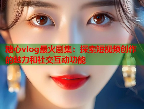 糖心vlog最火剧集：探索短视频创作的魅力和社交互动功能  第1张