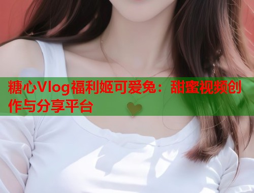 糖心Vlog福利姬可爱兔：甜蜜视频创作与分享平台  第1张