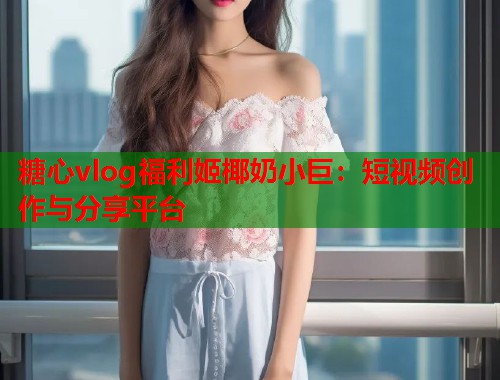 糖心vlog福利姬椰奶小巨：短视频创作与分享平台  第2张