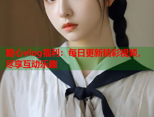 糖心vlog福利：每日更新精彩视频，尽享互动乐趣  第1张