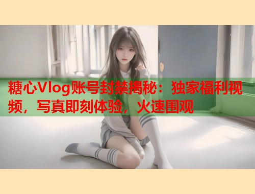 糖心Vlog账号封禁揭秘：独家福利视频，写真即刻体验，火速围观  第1张