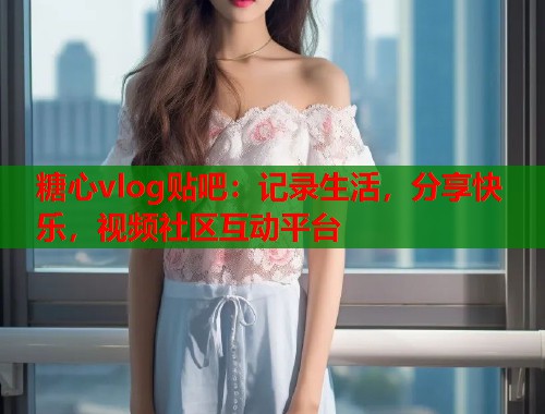 糖心vlog贴吧：记录生活，分享快乐，视频社区互动平台  第1张