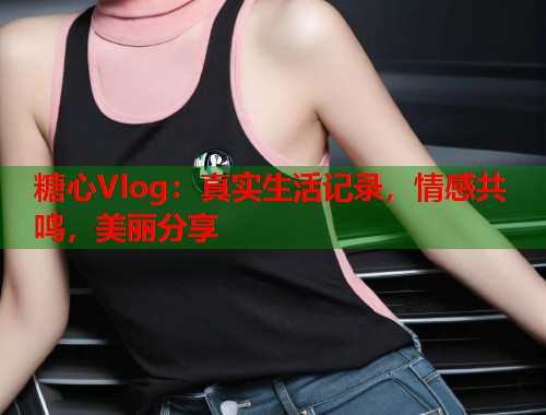 糖心Vlog：真实生活记录，情感共鸣，美丽分享  第1张
