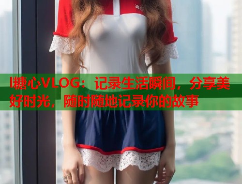 l糖心VLOG：记录生活瞬间，分享美好时光，随时随地记录你的故事  第1张