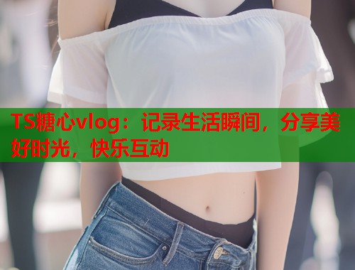 TS糖心vlog：记录生活瞬间，分享美好时光，快乐互动  第1张