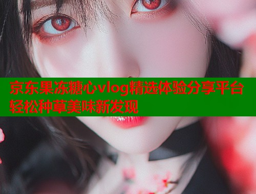 京东果冻糖心vlog精选体验分享平台轻松种草美味新发现  第1张