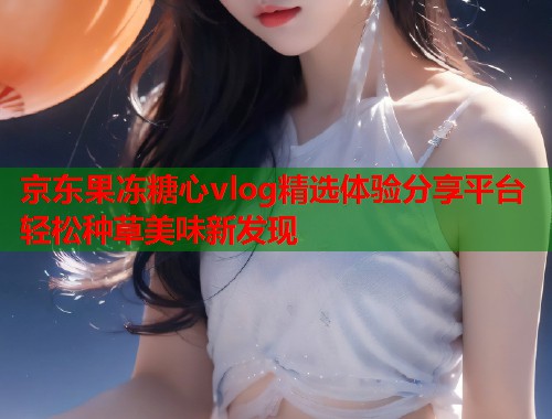 京东果冻糖心vlog精选体验分享平台轻松种草美味新发现  第2张