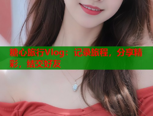 糖心旅行Vlog：记录旅程，分享精彩，结交好友  第1张