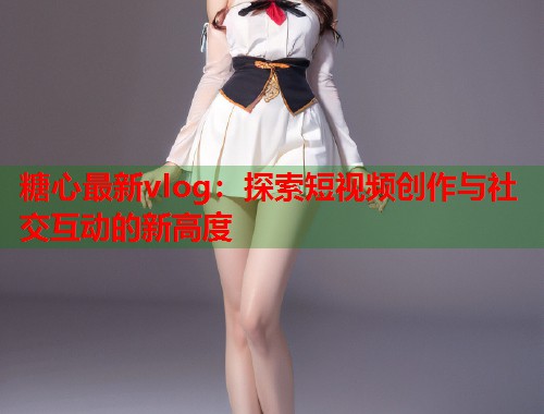 糖心最新vlog：探索短视频创作与社交互动的新高度  第1张