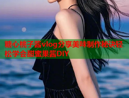 糖心桃子酱vlog分享美味制作秘诀轻松学会甜蜜果酱DIY  第1张