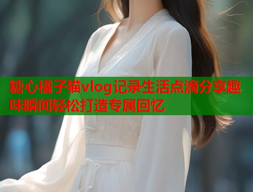 糖心橘子猫vlog记录生活点滴分享趣味瞬间轻松打造专属回忆  第1张