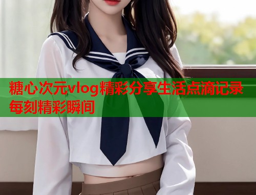 糖心次元vlog精彩分享生活点滴记录每刻精彩瞬间  第2张
