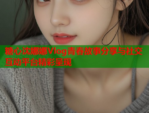 糖心沈娜娜Vlog青春故事分享与社交互动平台精彩呈现  第1张