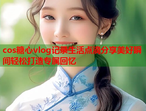 cos糖心vlog记录生活点滴分享美好瞬间轻松打造专属回忆  第1张