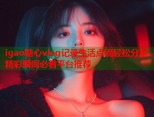 igao糖心vlog记录生活点滴轻松分享精彩瞬间必看平台推荐  第1张