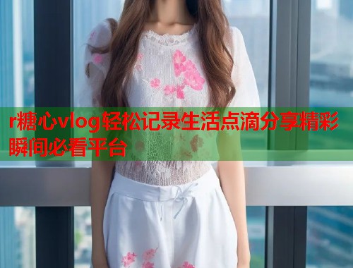 r糖心vlog轻松记录生活点滴分享精彩瞬间必看平台  第1张