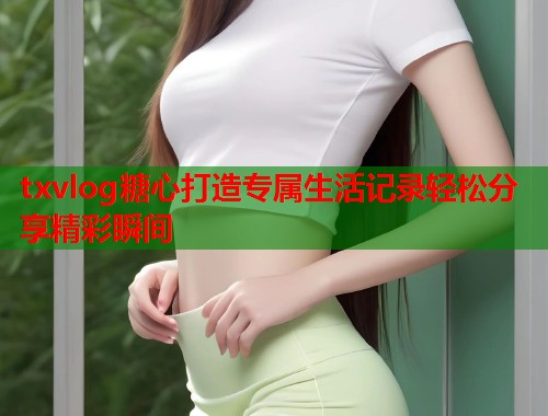txvlog糖心打造专属生活记录轻松分享精彩瞬间  第1张