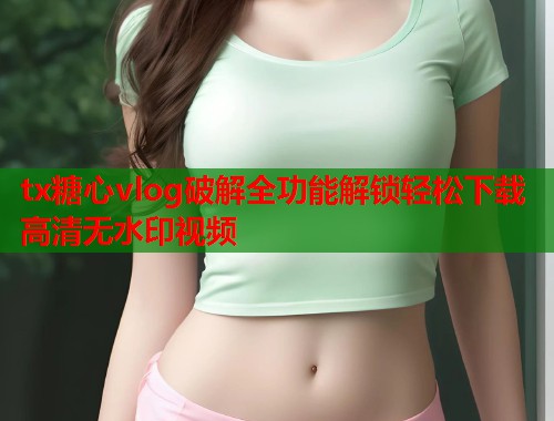 tx糖心vlog破解全功能解锁轻松下载高清无水印视频  第2张
