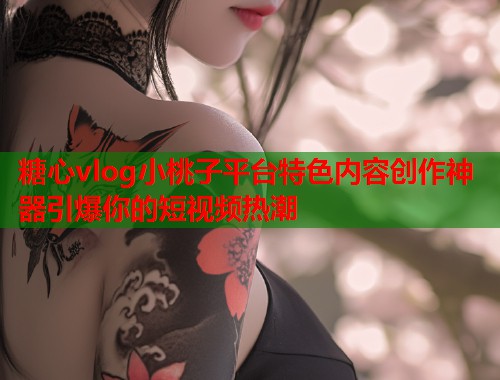 糖心vlog小桃子平台特色内容创作神器引爆你的短视频热潮  第2张