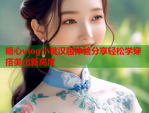 糖心vlog小桃汉服体验分享轻松学穿搭美出新高度  第1张
