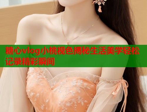 糖心vlog小桃视色揭秘生活美学轻松记录精彩瞬间  第2张