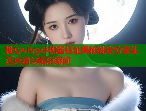 糖心vlog小桃酱住址揭秘独家分享生活点滴与精彩瞬间  第1张