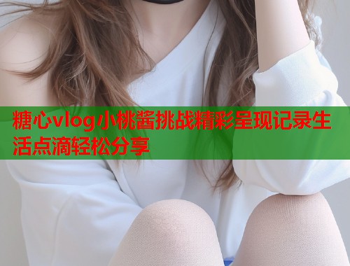 糖心vlog小桃酱挑战精彩呈现记录生活点滴轻松分享  第1张