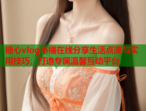 糖心vlog小橘在线分享生活点滴与实用技巧，打造专属温馨互动平台  第1张