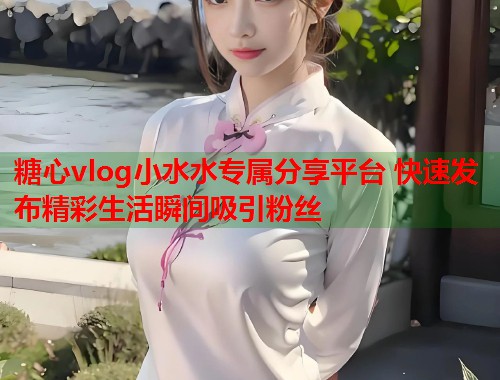 糖心vlog小水水专属分享平台 快速发布精彩生活瞬间吸引粉丝  第1张