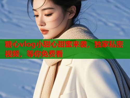 糖心vlog小甜心甜蜜来袭，独家私密视频，等你免费看  第1张