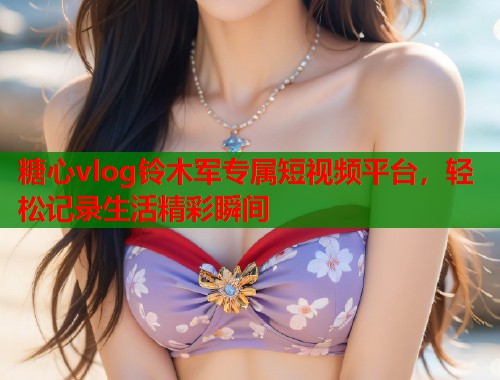 糖心vlog铃木军专属短视频平台，轻松记录生活精彩瞬间  第1张