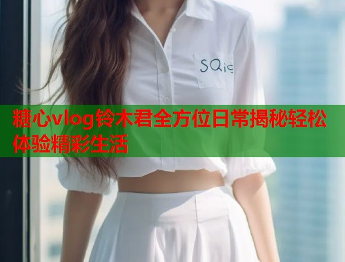 糖心vlog铃木君全方位日常揭秘轻松体验精彩生活  第1张