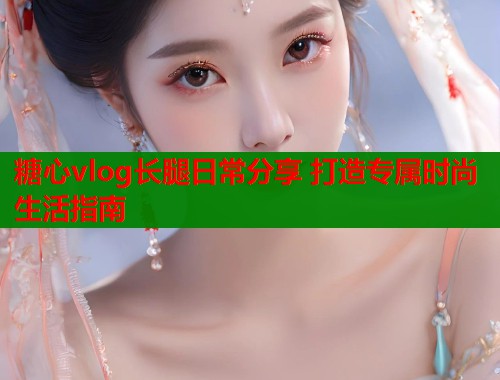 糖心vlog长腿日常分享 打造专属时尚生活指南  第1张