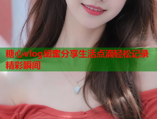 糖心vlog闺蜜分享生活点滴轻松记录精彩瞬间  第1张