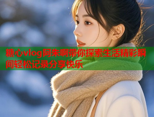 糖心vlog阿朱啊带你探索生活精彩瞬间轻松记录分享快乐  第1张
