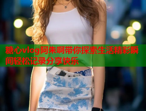 糖心vlog阿朱啊带你探索生活精彩瞬间轻松记录分享快乐  第2张