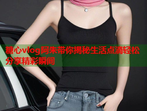 糖心vlog阿朱带你揭秘生活点滴轻松分享精彩瞬间  第2张
