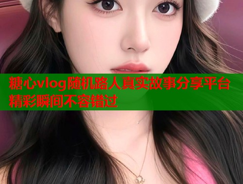 糖心vlog随机路人真实故事分享平台精彩瞬间不容错过  第2张