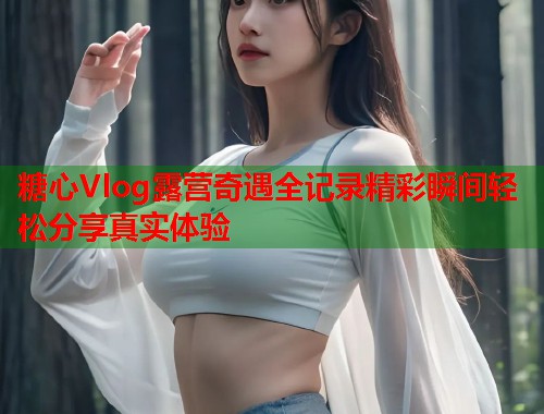 糖心Vlog露营奇遇全记录精彩瞬间轻松分享真实体验  第1张