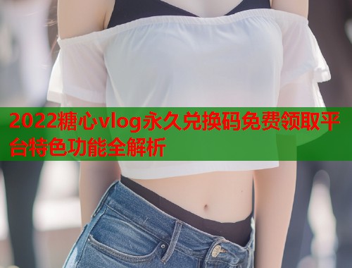 2022糖心vlog永久兑换码免费领取平台特色功能全解析  第1张