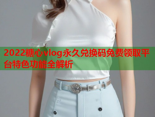 2022糖心vlog永久兑换码免费领取平台特色功能全解析  第2张