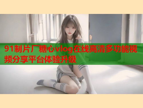91制片厂糖心vlog在线高清多功能视频分享平台体验升级  第1张