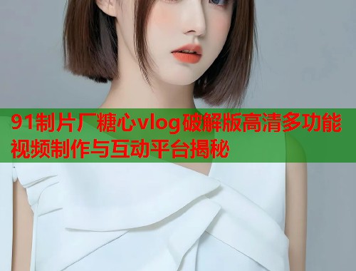 91制片厂糖心vlog破解版高清多功能视频制作与互动平台揭秘  第1张