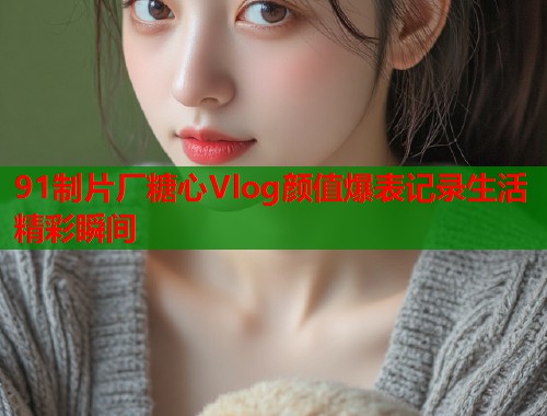 91制片厂糖心Vlog颜值爆表记录生活精彩瞬间  第1张