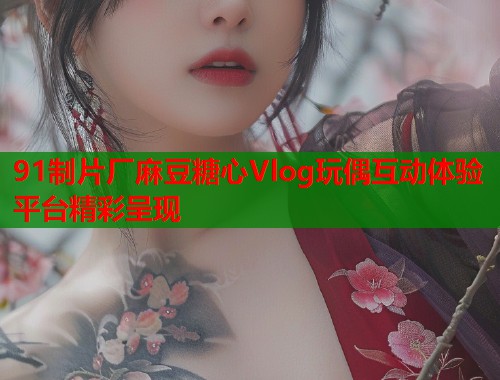 91制片厂麻豆糖心Vlog玩偶互动体验平台精彩呈现  第1张