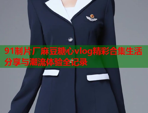 91制片厂麻豆糖心vlog精彩合集生活分享与潮流体验全记录  第1张