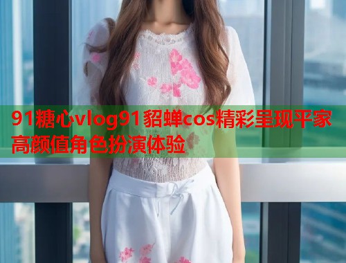 91糖心vlog91貂蝉cos精彩呈现平家高颜值角色扮演体验  第2张